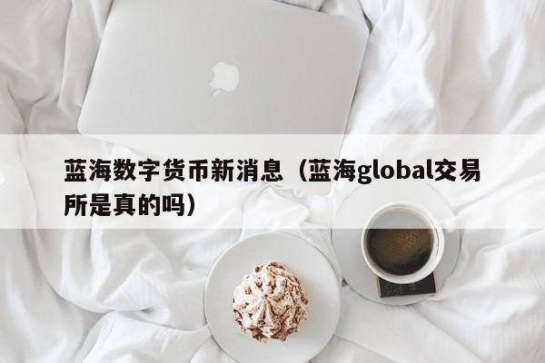 蓝海数字货币新消息（蓝海global交易所是真的吗）