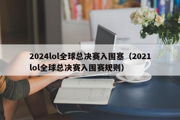 2024lol全球总决赛入围塞（2021lol全球总决赛入围赛规则）