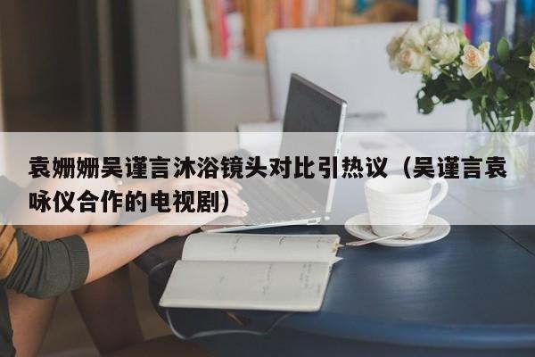 袁姗姗吴谨言沐浴镜头对比引热议（吴谨言袁咏仪合作的电视剧）