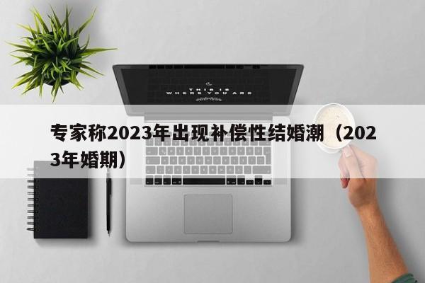 专家称2023年出现补偿性结婚潮（2023年婚期）