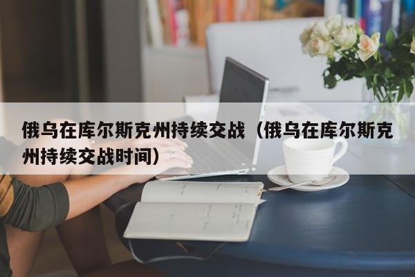 俄乌在库尔斯克州持续交战（俄乌在库尔斯克州持续交战时间）