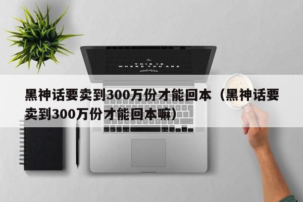 黑神话要卖到300万份才能回本（黑神话要卖到300万份才能回本嘛）