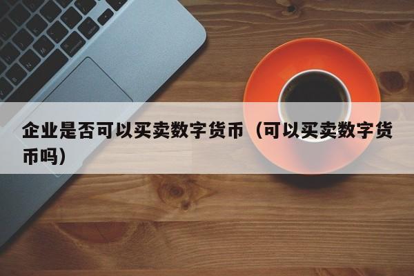 企业是否可以买卖数字货币（可以买卖数字货币吗）