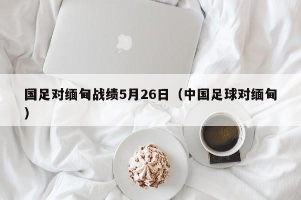 国足对缅甸战绩5月26日（中国足球对缅甸）