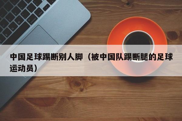 中国足球踢断别人脚（被中国队踢断腿的足球运动员）