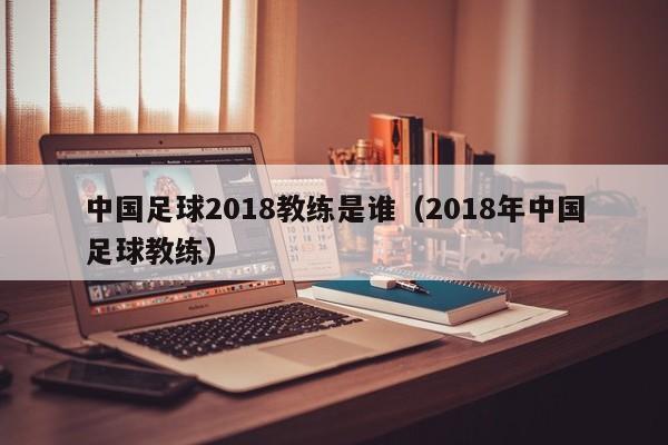 中国足球2018教练是谁（2018年中国足球教练）