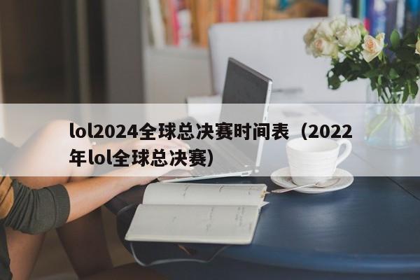 lol2024全球总决赛时间表（2022年lol全球总决赛）