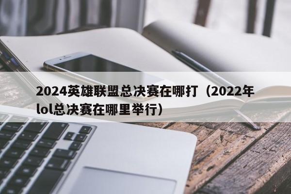 2024英雄联盟总决赛在哪打（2022年lol总决赛在哪里举行）