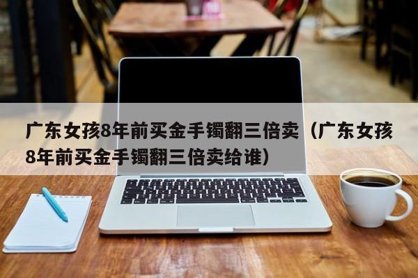 广东女孩8年前买金手镯翻三倍卖（广东女孩8年前买金手镯翻三倍卖给谁）