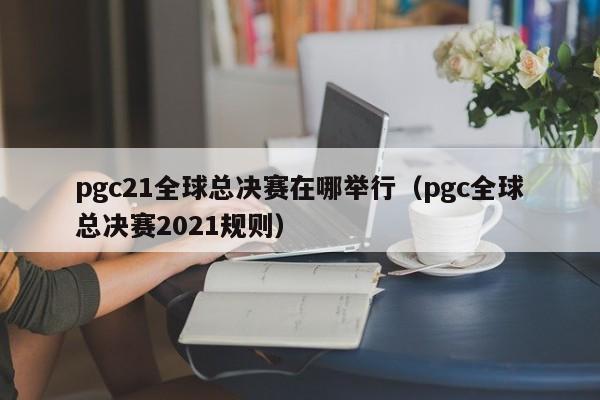 pgc21全球总决赛在哪举行（pgc全球总决赛2021规则）