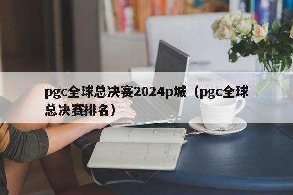 pgc全球总决赛2024p城（pgc全球总决赛排名）