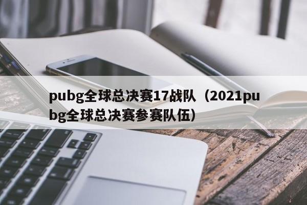 pubg全球总决赛17战队（2021pubg全球总决赛参赛队伍）