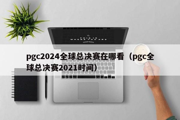 pgc2024全球总决赛在哪看（pgc全球总决赛2021时间）