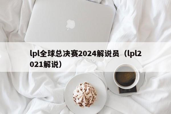 lpl全球总决赛2024解说员（lpl2021解说）