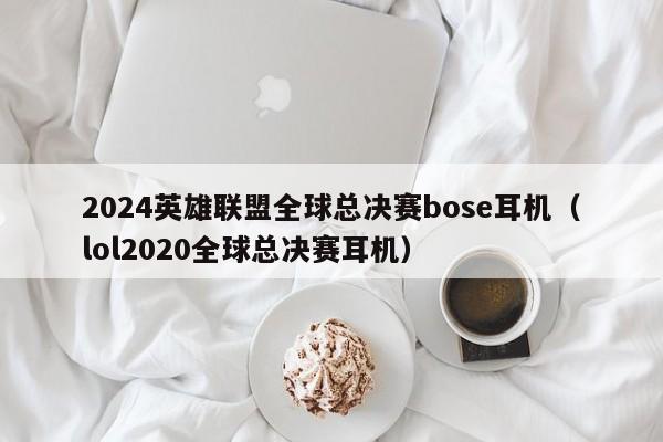 2024英雄联盟全球总决赛bose耳机（lol2020全球总决赛耳机）