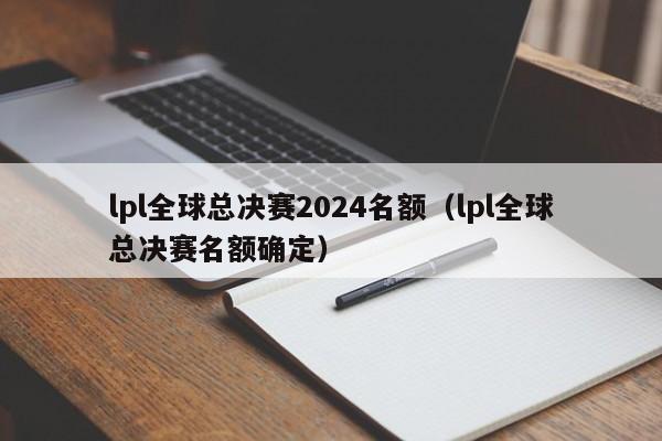 lpl全球总决赛2024名额（lpl全球总决赛名额确定）