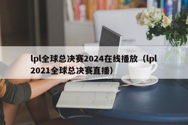 lpl全球总决赛2024在线播放（lpl2021全球总决赛直播）