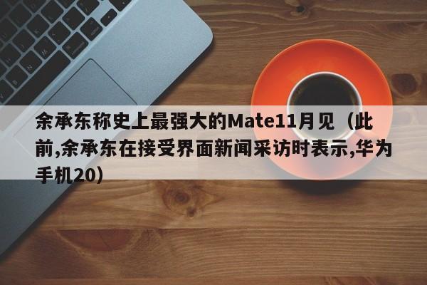 余承东称史上最强大的Mate11月见（此前,余承东在接受界面新闻采访时表示,华为手机20）