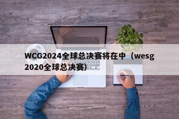 WCG2024全球总决赛将在中（wesg2020全球总决赛）