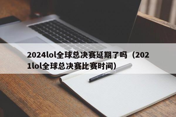 2024lol全球总决赛延期了吗（2021lol全球总决赛比赛时间）