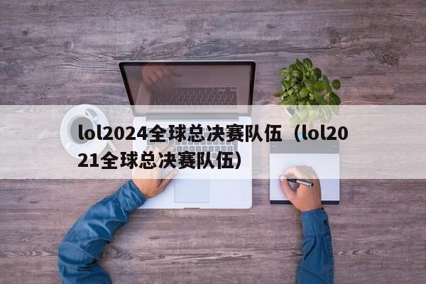 lol2024全球总决赛队伍（lol2021全球总决赛队伍）