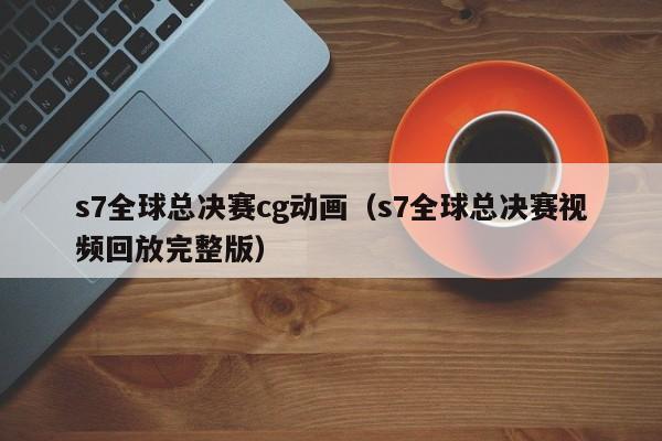 s7全球总决赛cg动画（s7全球总决赛视频回放完整版）