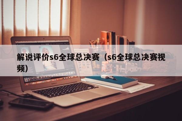 解说评价s6全球总决赛（s6全球总决赛视频）