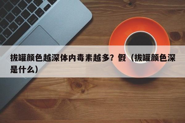 拔罐颜色越深体内毒素越多？假（拔罐颜色深是什么）