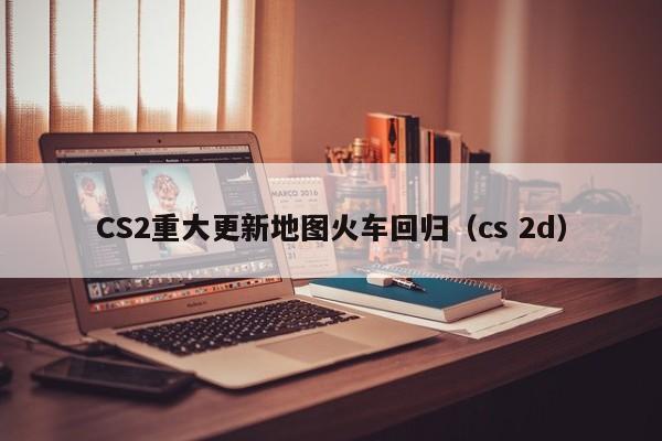 CS2重大更新地图火车回归（cs 2d）