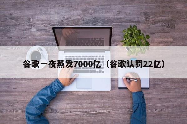 谷歌一夜蒸发7000亿（谷歌认罚22亿）