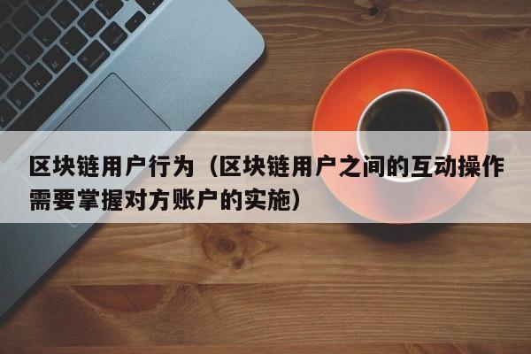 区块链用户行为（区块链用户之间的互动操作需要掌握对方账户的实施）